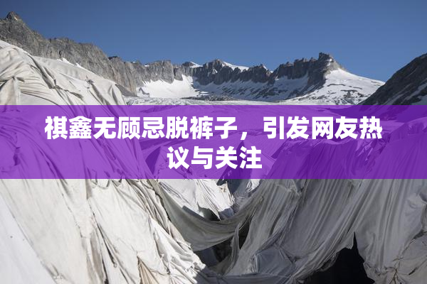 祺鑫无顾忌脱裤子，引发网友热议与关注