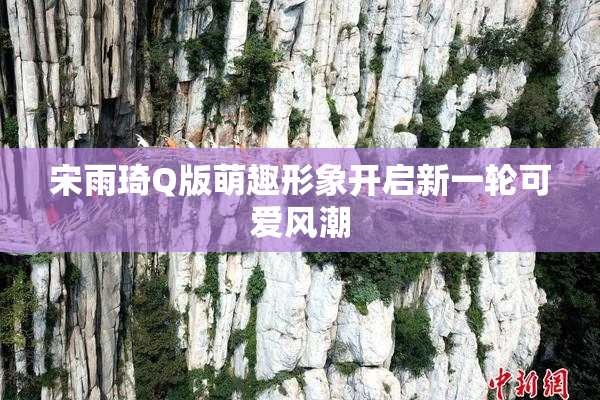 宋雨琦Q版萌趣形象开启新一轮可爱风潮