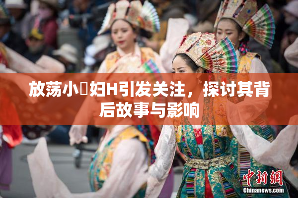 放荡小婬妇H引发关注，探讨其背后故事与影响