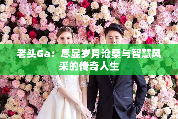 老头Ga：尽显岁月沧桑与智慧风采的传奇人生
