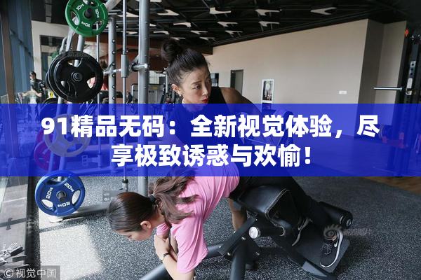91精品无码：全新视觉体验，尽享极致诱惑与欢愉！