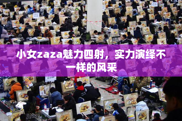 小女zaza魅力四射，实力演绎不一样的风采