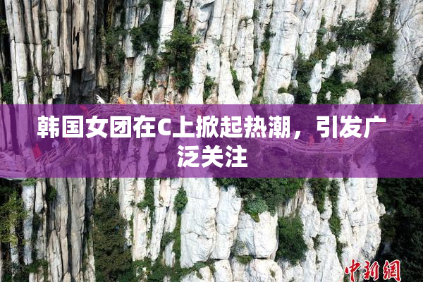 韩国女团在C上掀起热潮，引发广泛关注