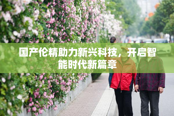 国产伦精助力新兴科技，开启智能时代新篇章