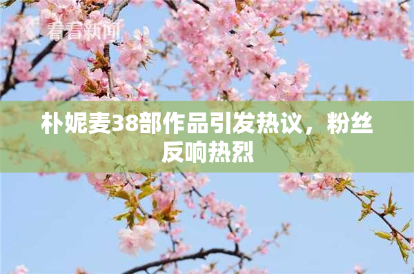 朴妮麦38部作品引发热议，粉丝反响热烈