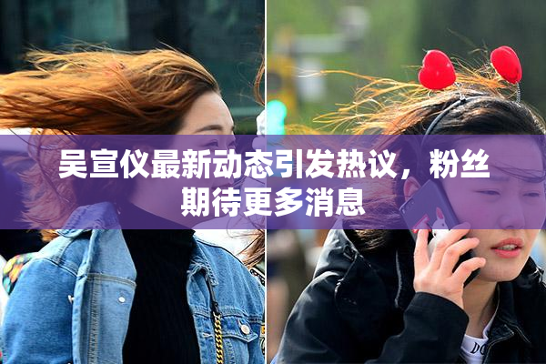 吴宣仪最新动态引发热议，粉丝期待更多消息