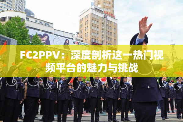 FC2PPV：深度剖析这一热门视频平台的魅力与挑战
