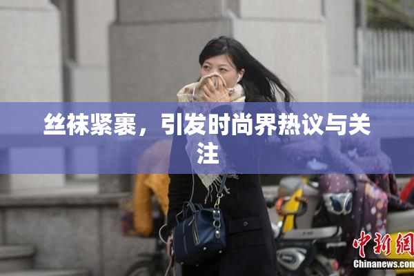 丝袜紧裹，引发时尚界热议与关注