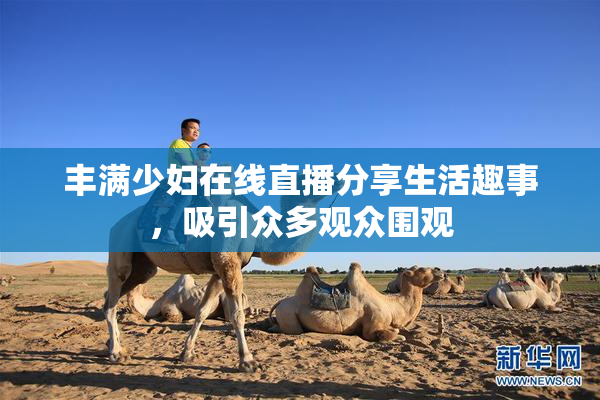 丰满少妇在线直播分享生活趣事，吸引众多观众围观
