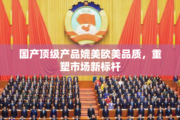 国产顶级产品媲美欧美品质，重塑市场新标杆