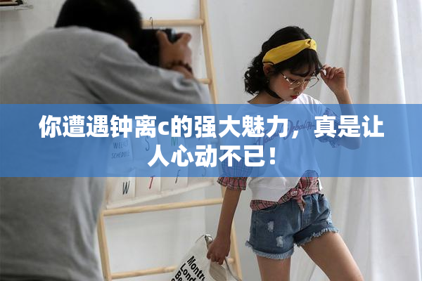 你遭遇钟离c的强大魅力，真是让人心动不已！