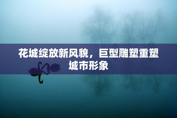 花城绽放新风貌，巨型雕塑重塑城市形象