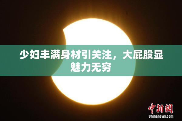 少妇丰满身材引关注，大屁股显魅力无穷