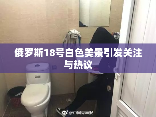 俄罗斯18号白色美景引发关注与热议