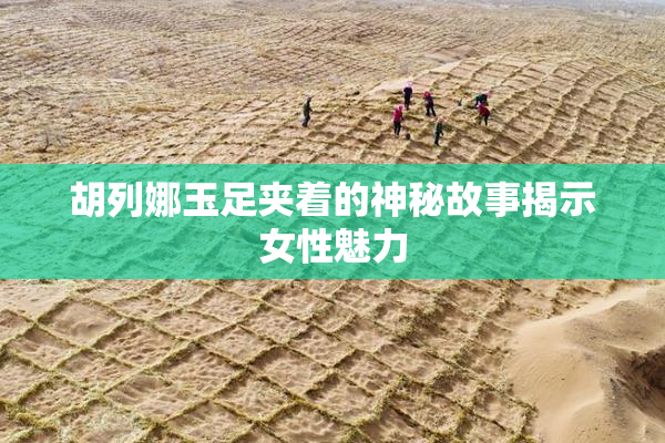 胡列娜玉足夹着的神秘故事揭示女性魅力