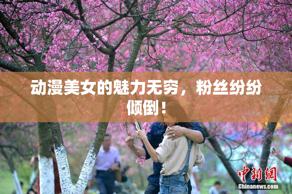 动漫美女的魅力无穷，粉丝纷纷倾倒！
