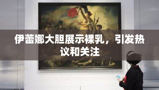 伊蕾娜大胆展示裸乳，引发热议和关注