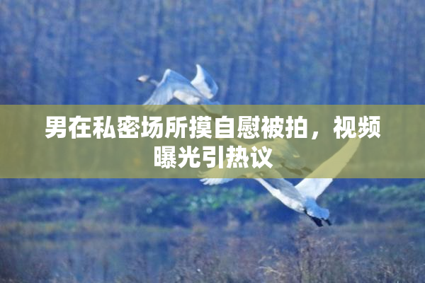 男在私密场所摸自慰被拍，视频曝光引热议