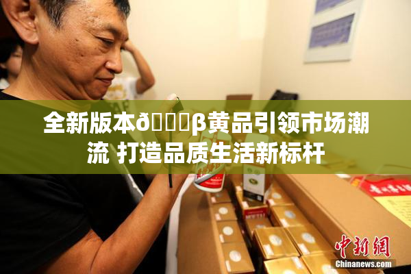 全新版本🔞β黄品引领市场潮流 打造品质生活新标杆
