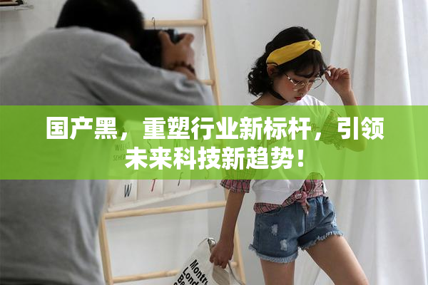 国产黑，重塑行业新标杆，引领未来科技新趋势！