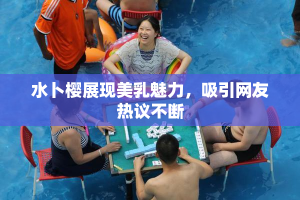 水卜樱展现美乳魅力，吸引网友热议不断