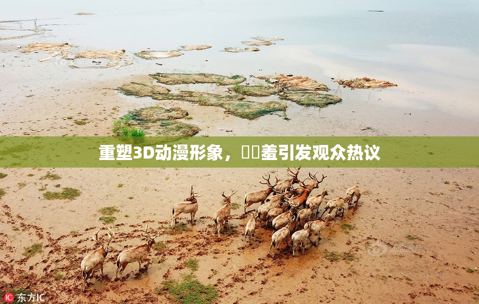 重塑3D动漫形象，❌‌羞引发观众热议