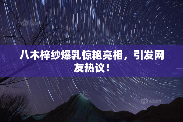八木梓纱爆乳惊艳亮相，引发网友热议！