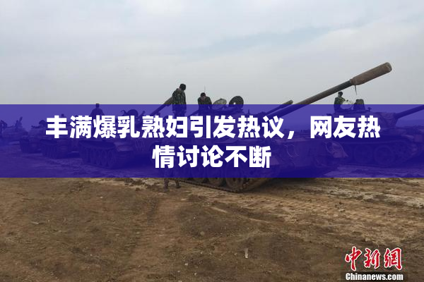 丰满爆乳熟妇引发热议，网友热情讨论不断