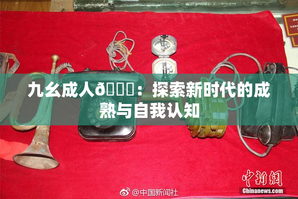 九幺成人🔞：探索新时代的成熟与自我认知