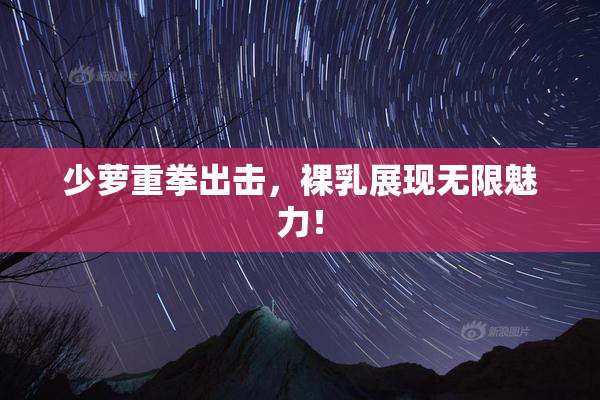 少萝重拳出击，裸乳展现无限魅力！