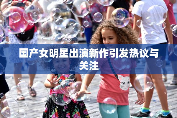 国产女明星出演新作引发热议与关注