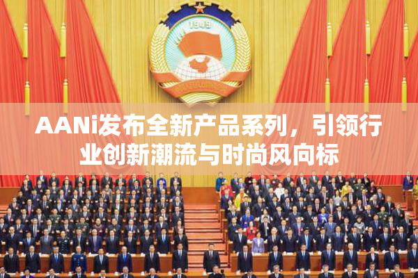 AANi发布全新产品系列，引领行业创新潮流与时尚风向标
