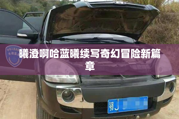 曦澄啊哈蓝曦续写奇幻冒险新篇章