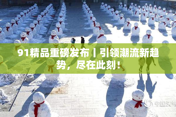 91精品重磅发布丨引领潮流新趋势，尽在此刻！