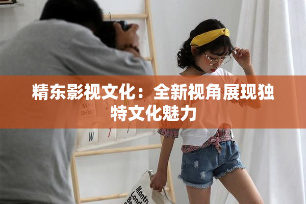 精东影视文化：全新视角展现独特文化魅力