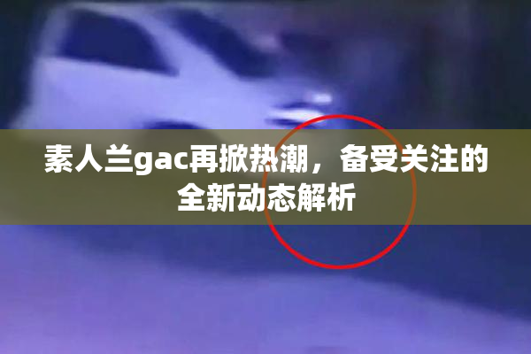 素人兰gac再掀热潮，备受关注的全新动态解析