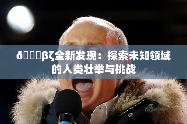👙βζ全新发现：探索未知领域的人类壮举与挑战