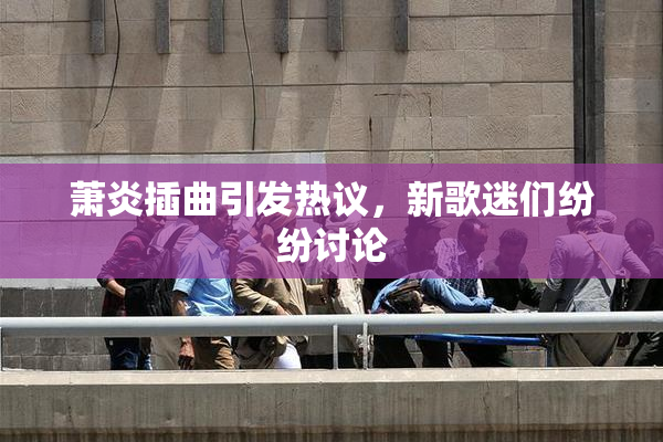 萧炎插曲引发热议，新歌迷们纷纷讨论
