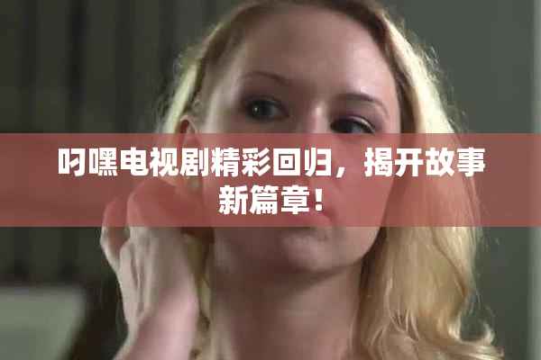 叼嘿电视剧精彩回归，揭开故事新篇章！