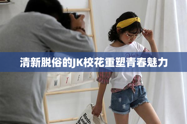 清新脱俗的JK校花重塑青春魅力