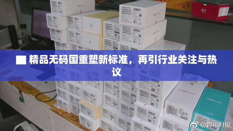 ▇ 精品无码国重塑新标准，再引行业关注与热议