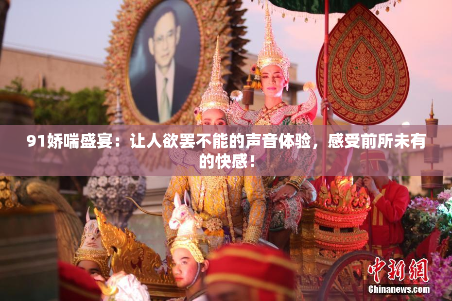 91娇喘盛宴：让人欲罢不能的声音体验，感受前所未有的快感！
