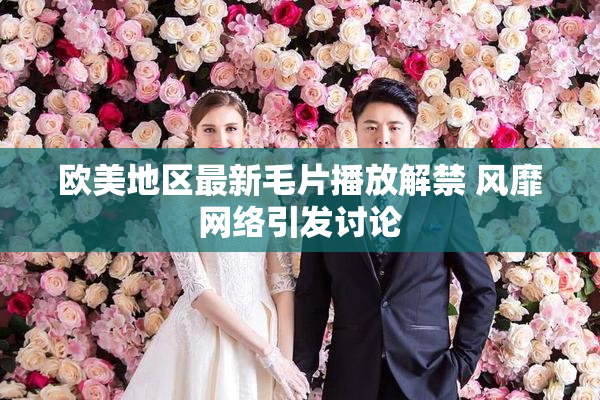 欧美地区最新毛片播放解禁 风靡网络引发讨论