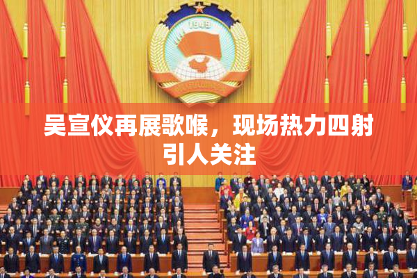 吴宣仪再展歌喉，现场热力四射引人关注