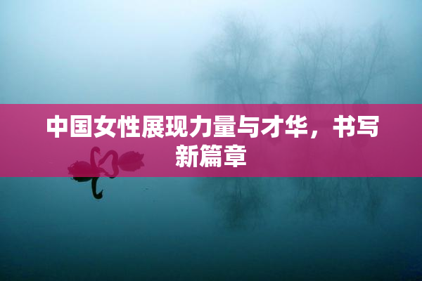 中国女性展现力量与才华，书写新篇章