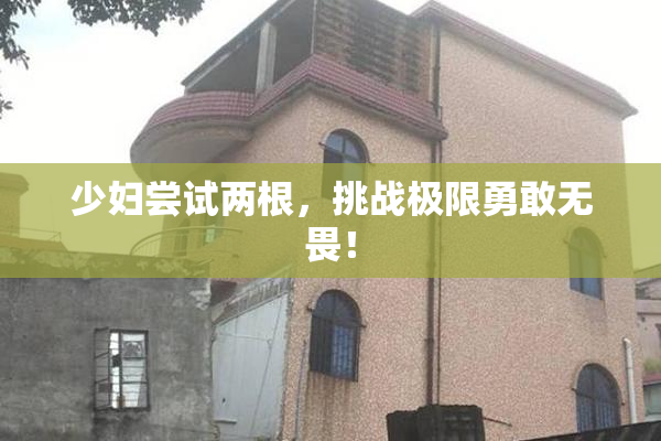 少妇尝试两根，挑战极限勇敢无畏！
