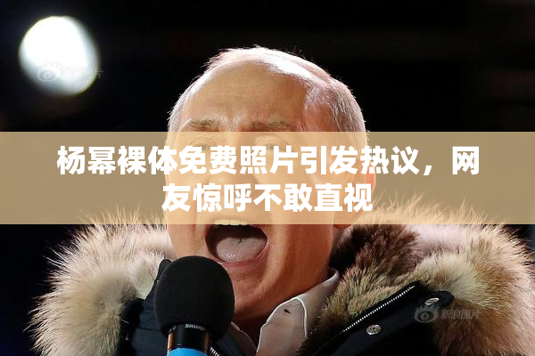 杨幂裸体免费照片引发热议，网友惊呼不敢直视