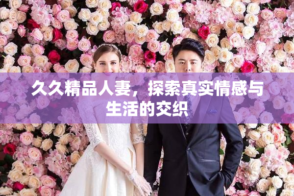 久久精品人妻，探索真实情感与生活的交织