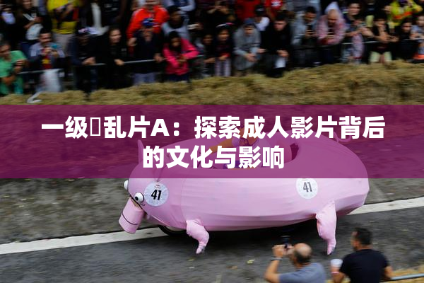 一级婬乱片A：探索成人影片背后的文化与影响