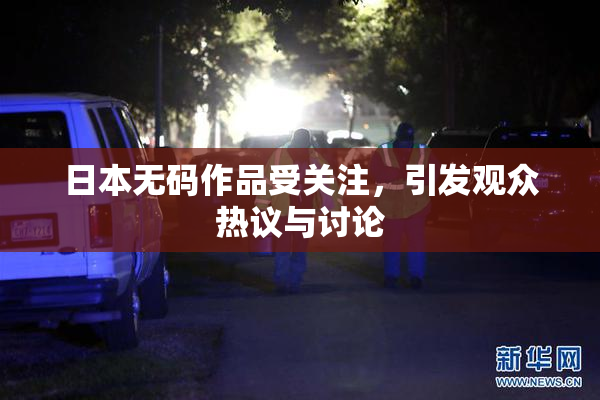 日本无码作品受关注，引发观众热议与讨论